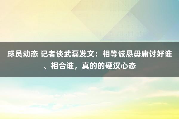 球员动态 记者谈武磊发文：相等诚恳毋庸讨好谁、相合谁，真的的硬汉心态