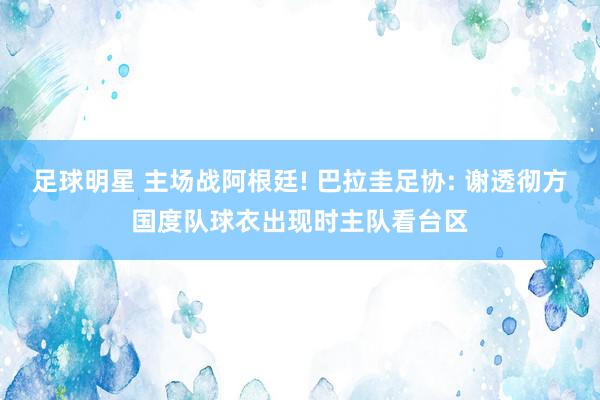 足球明星 主场战阿根廷! 巴拉圭足协: 谢透彻方国度队球衣出现时主队看台区