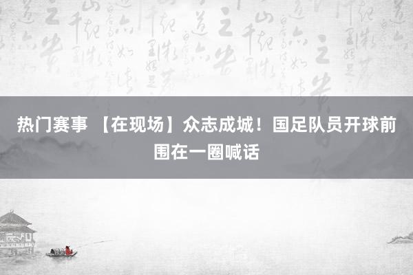 热门赛事 【在现场】众志成城！国足队员开球前围在一圈喊话