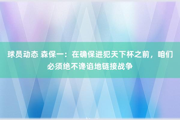 球员动态 森保一：在确保进犯天下杯之前，咱们必须绝不谗谄地链接战争