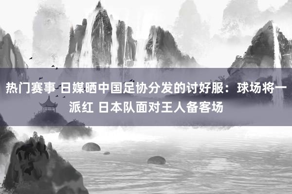 热门赛事 日媒晒中国足协分发的讨好服：球场将一派红 日本队面对王人备客场