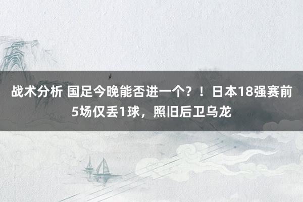 战术分析 国足今晚能否进一个？！日本18强赛前5场仅丢1球，照旧后卫乌龙