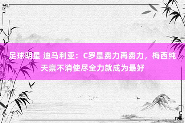 足球明星 迪马利亚：C罗是费力再费力，梅西纯天禀不消使尽全力就成为最好