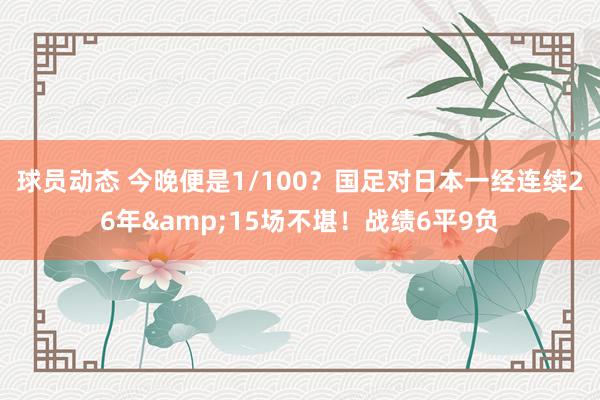 球员动态 今晚便是1/100？国足对日本一经连续26年&15场不堪！战绩6平9负