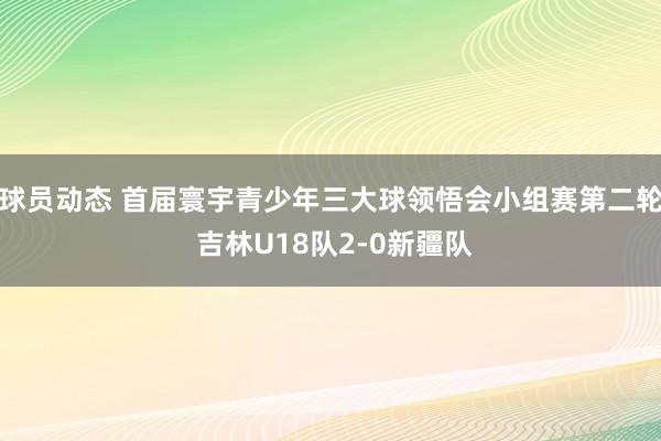 球员动态 首届寰宇青少年三大球领悟会小组赛第二轮 吉林U18队2-0新疆队