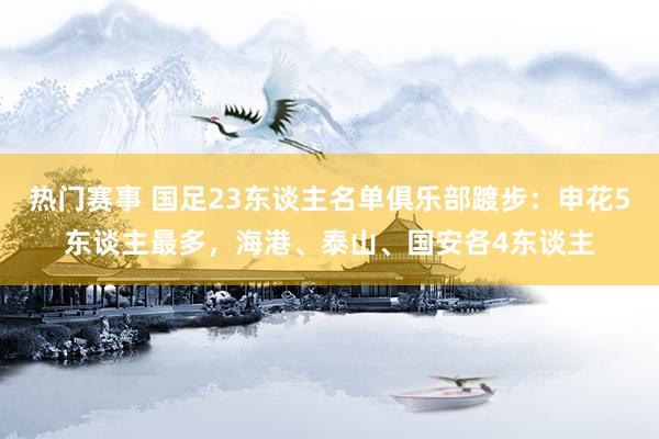 热门赛事 国足23东谈主名单俱乐部踱步：申花5东谈主最多，海港、泰山、国安各4东谈主