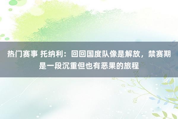 热门赛事 托纳利：回回国度队像是解放，禁赛期是一段沉重但也有恶果的旅程