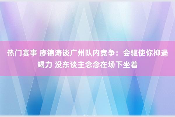 热门赛事 廖锦涛谈广州队内竞争：会驱使你抑遏竭力 没东谈主念念在场下坐着