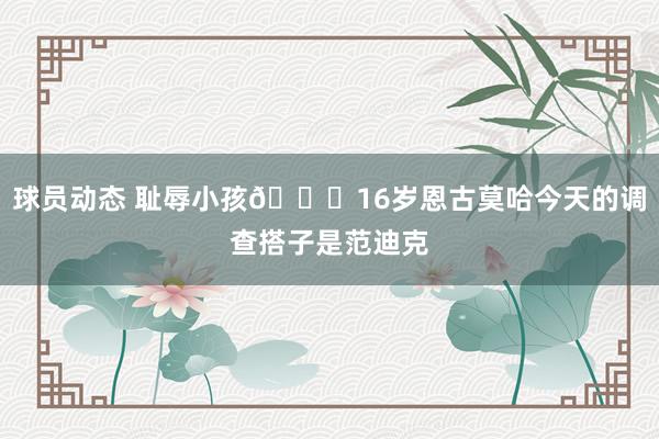 球员动态 耻辱小孩😂16岁恩古莫哈今天的调查搭子是范迪克