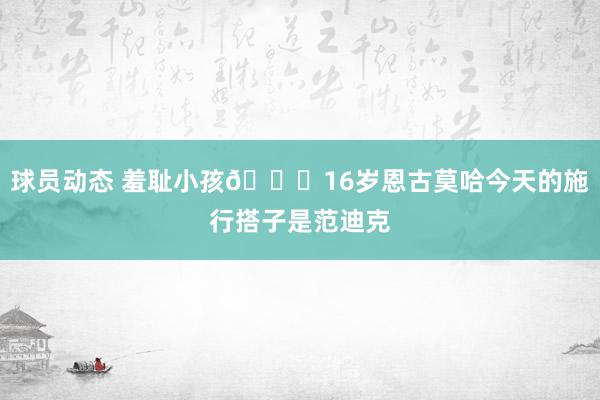 球员动态 羞耻小孩😂16岁恩古莫哈今天的施行搭子是范迪克