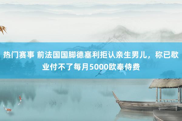 热门赛事 前法国国脚德塞利拒认亲生男儿，称已歇业付不了每月5000欧奉侍费