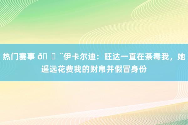 热门赛事 😨伊卡尔迪：旺达一直在荼毒我，她遥远花费我的财帛并假冒身份