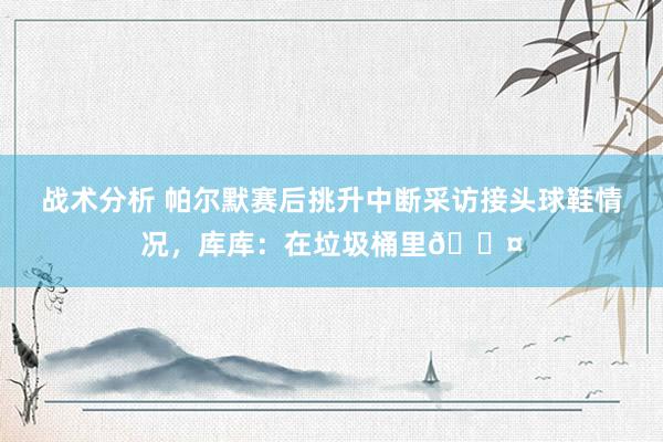 战术分析 帕尔默赛后挑升中断采访接头球鞋情况，库库：在垃圾桶里😤