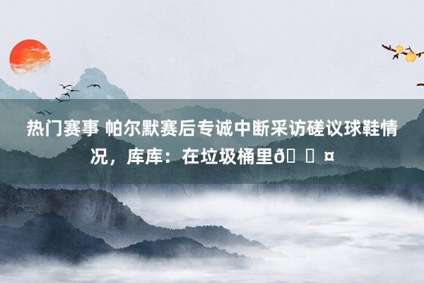 热门赛事 帕尔默赛后专诚中断采访磋议球鞋情况，库库：在垃圾桶里😤