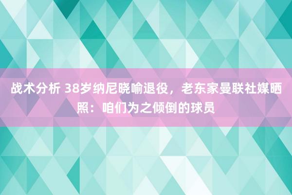 战术分析 38岁纳尼晓喻退役，老东家曼联社媒晒照：咱们为之倾倒的球员