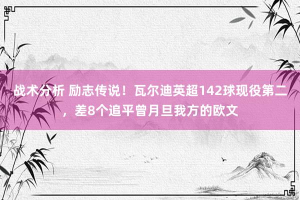 战术分析 励志传说！瓦尔迪英超142球现役第二，差8个追平曾月旦我方的欧文