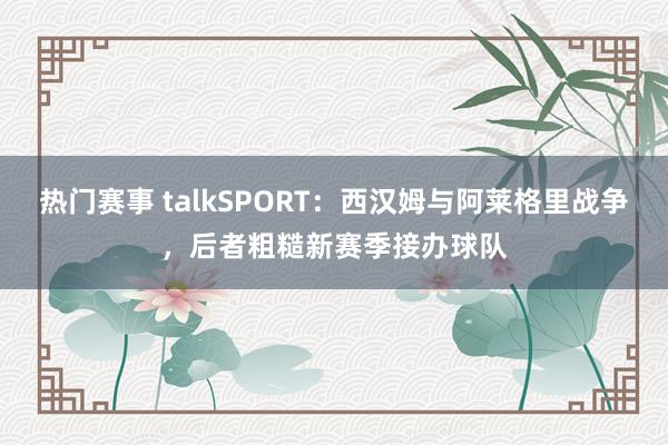 热门赛事 talkSPORT：西汉姆与阿莱格里战争，后者粗糙新赛季接办球队