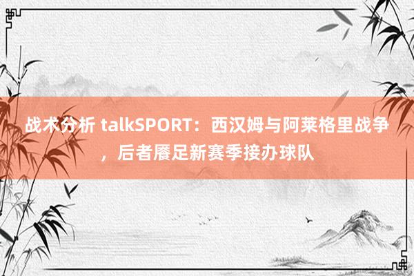 战术分析 talkSPORT：西汉姆与阿莱格里战争，后者餍足新赛季接办球队