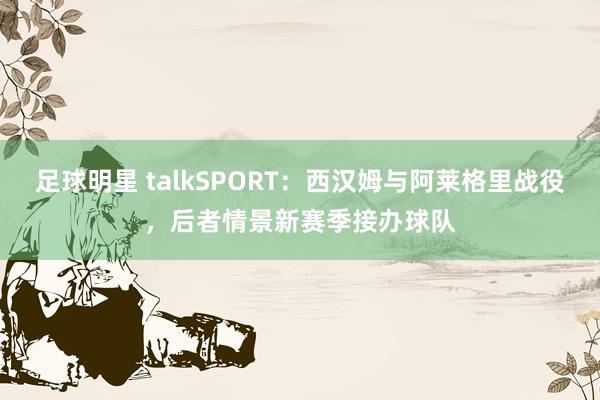 足球明星 talkSPORT：西汉姆与阿莱格里战役，后者情景新赛季接办球队