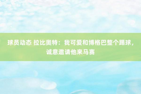 球员动态 拉比奥特：我可爱和博格巴整个踢球，诚意邀请他来马赛