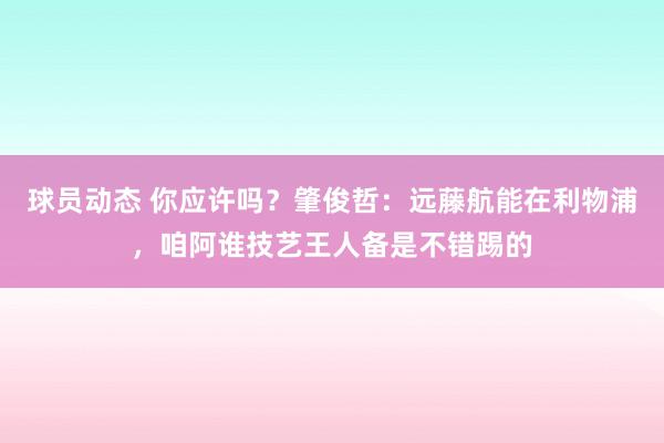 球员动态 你应许吗？肇俊哲：远藤航能在利物浦，咱阿谁技艺王人备是不错踢的