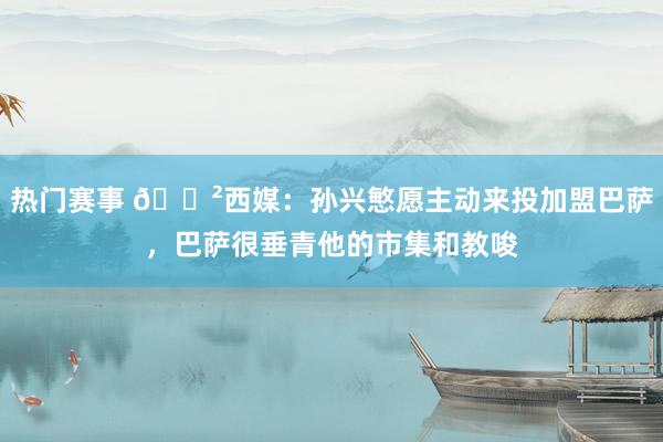 热门赛事 😲西媒：孙兴慜愿主动来投加盟巴萨，巴萨很垂青他的市集和教唆