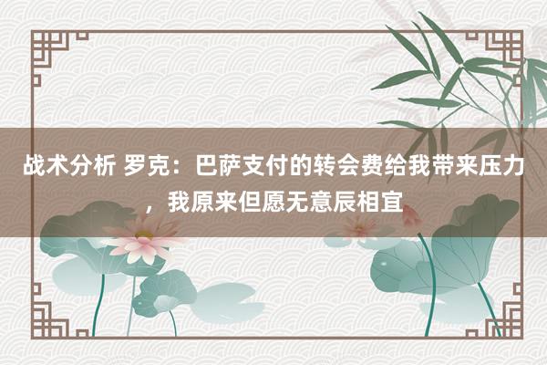 战术分析 罗克：巴萨支付的转会费给我带来压力，我原来但愿无意辰相宜