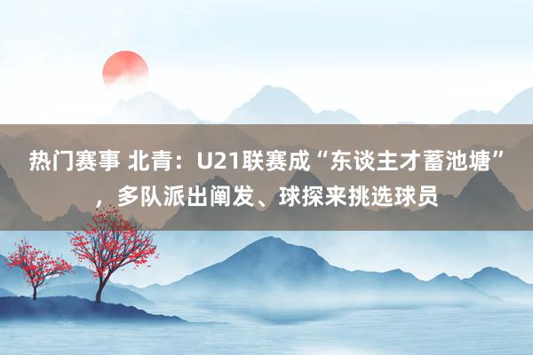 热门赛事 北青：U21联赛成“东谈主才蓄池塘”，多队派出阐发、球探来挑选球员