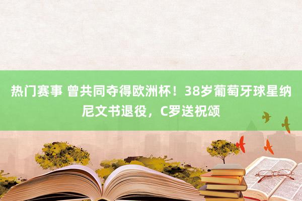 热门赛事 曾共同夺得欧洲杯！38岁葡萄牙球星纳尼文书退役，C罗送祝颂