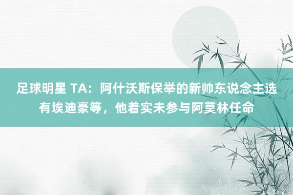 足球明星 TA：阿什沃斯保举的新帅东说念主选有埃迪豪等，他着实未参与阿莫林任命