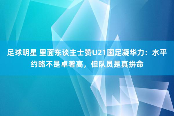 足球明星 里面东谈主士赞U21国足凝华力：水平约略不是卓著高，但队员是真拚命