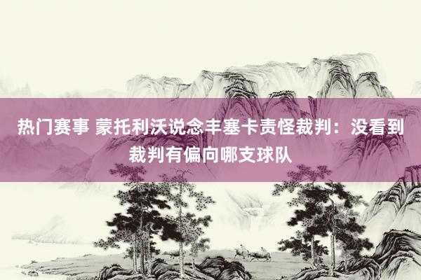 热门赛事 蒙托利沃说念丰塞卡责怪裁判：没看到裁判有偏向哪支球队