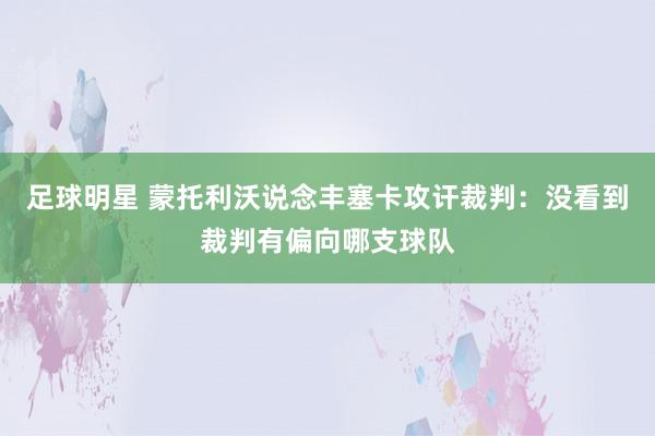 足球明星 蒙托利沃说念丰塞卡攻讦裁判：没看到裁判有偏向哪支球队