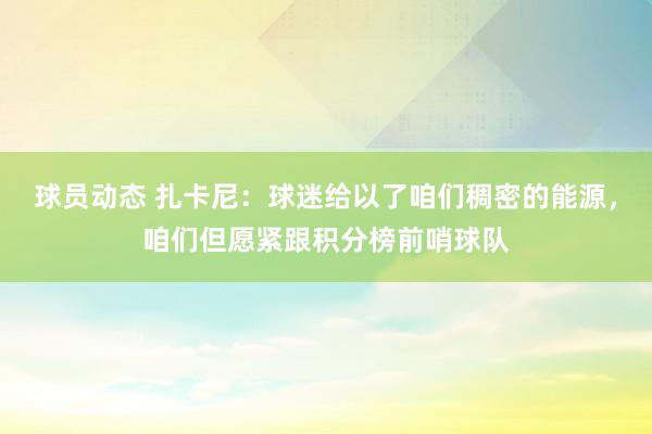 球员动态 扎卡尼：球迷给以了咱们稠密的能源，咱们但愿紧跟积分榜前哨球队