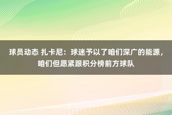 球员动态 扎卡尼：球迷予以了咱们深广的能源，咱们但愿紧跟积分榜前方球队