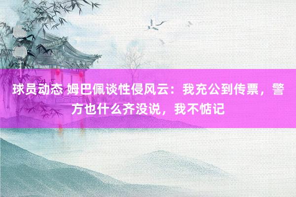 球员动态 姆巴佩谈性侵风云：我充公到传票，警方也什么齐没说，我不惦记