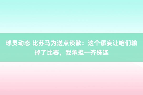 球员动态 比苏马为送点谈歉：这个谬妄让咱们输掉了比赛，我承担一齐株连