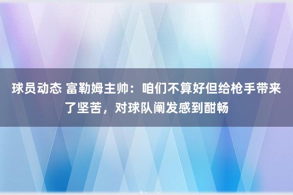 球员动态 富勒姆主帅：咱们不算好但给枪手带来了坚苦，对球队阐发感到酣畅