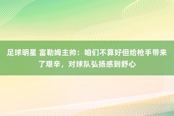 足球明星 富勒姆主帅：咱们不算好但给枪手带来了艰辛，对球队弘扬感到舒心