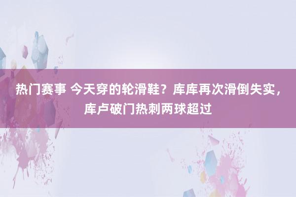 热门赛事 今天穿的轮滑鞋？库库再次滑倒失实，库卢破门热刺两球超过