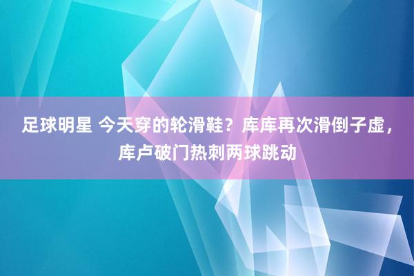 足球明星 今天穿的轮滑鞋？库库再次滑倒子虚，库卢破门热刺两球跳动