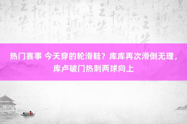 热门赛事 今天穿的轮滑鞋？库库再次滑倒无理，库卢破门热刺两球向上