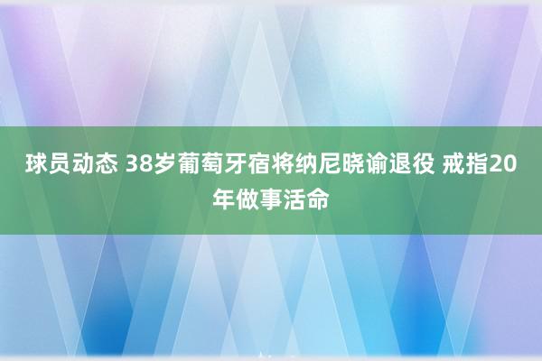 球员动态 38岁葡萄牙宿将纳尼晓谕退役 戒指20年做事活命