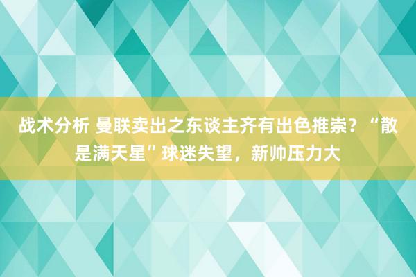 战术分析 曼联卖出之东谈主齐有出色推崇？“散是满天星”球迷失望，新帅压力大