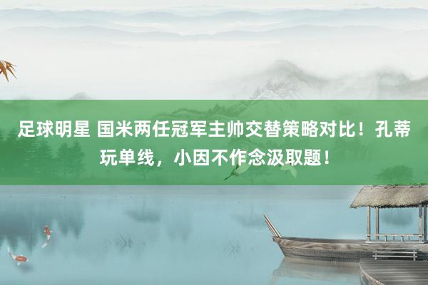 足球明星 国米两任冠军主帅交替策略对比！孔蒂玩单线，小因不作念汲取题！